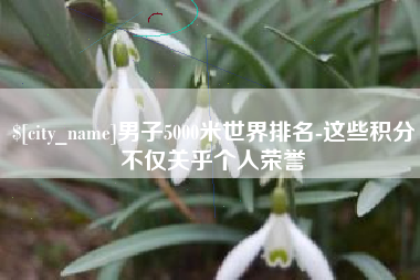 六盘水男子5000米世界排名-这些积分不仅关乎个人荣誉