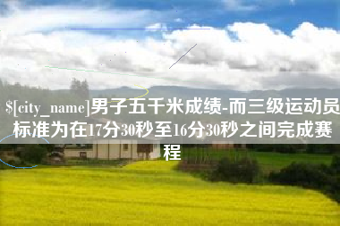六盘水男子五千米成绩-而三级运动员标准为在17分30秒至16分30秒之间完成赛程