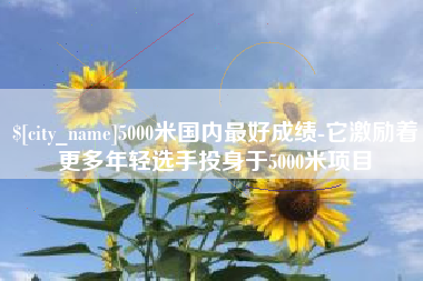 六盘水5000米国内最好成绩-它激励着更多年轻选手投身于5000米项目