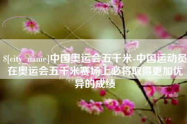 六盘水中国奥运会五千米-中国运动员在奥运会五千米赛场上必将取得更加优异的成绩