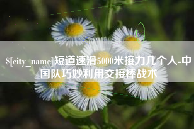 六盘水短道速滑5000米接力几个人-中国队巧妙利用交接棒战术