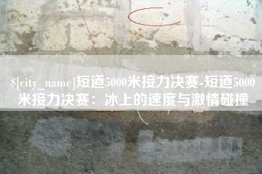 六盘水短道5000米接力决赛-短道5000米接力决赛：冰上的速度与激情碰撞