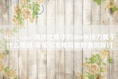 六盘水滑冰比赛中的5000米接力属于什么项目-常常引发体育爱好者的探讨