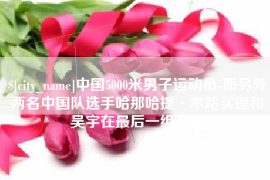 六盘水中国5000米男子运动员-而另外两名中国队选手哈那哈提·木哈买提和吴宇在最后一组出场